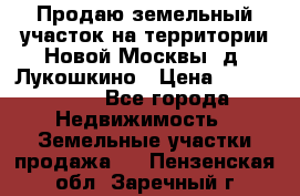 Продаю земельный участок на территории Новой Москвы, д. Лукошкино › Цена ­ 1 450 000 - Все города Недвижимость » Земельные участки продажа   . Пензенская обл.,Заречный г.